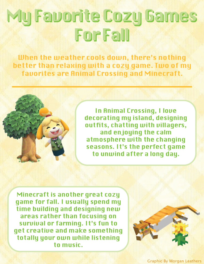 My favorite Cozy Games for Fall

When the weather cools down, there’s nothing better than relaxing with a cozy game. Two of my favorites are Animal Crossing and Minecraft.

In Animal Crossing, I love decorating my island, designing outfits, chatting with villagers, and enjoying the calm atmosphere with the changing seasons. It’s the perfect game to unwind after a long day.

Minecraft is another great cozy game for fall. I usually spend my time building and designing new areas rather than focusing on survival or farming. It’s fun to get creative and make something totally your own while listening to music.