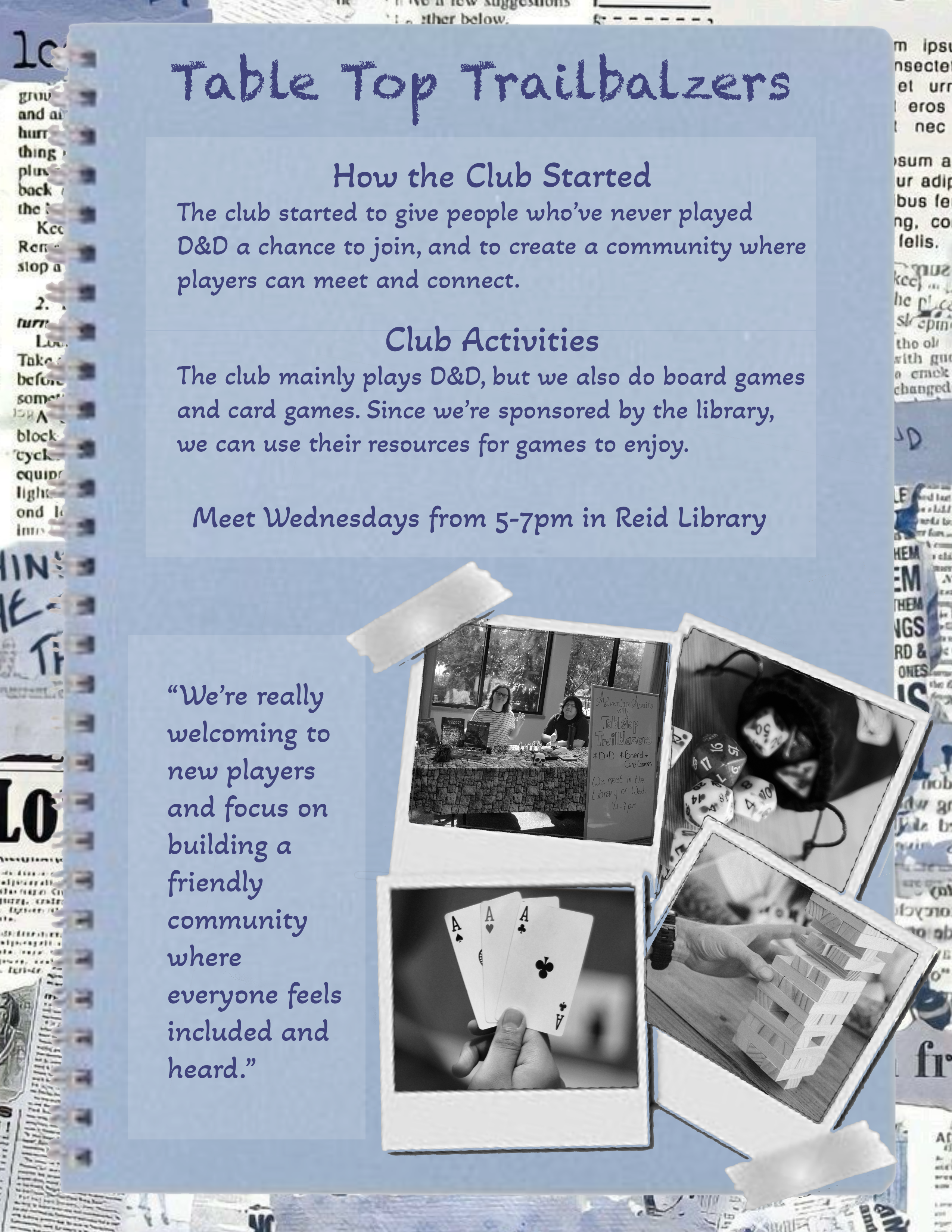 Tabletop Trail Blazers

how the club started

the club started to give people who have never played D&D a chance to join and to create a community where players can meet and connect.

Club activities

the club mainly plays D&D but we also do board games and card games. Since we are sponsored by the library we can use their resources for games to enjoy

Meet Wednesdays from 5:00 to 7:00 p.m. in Reid Library

“We're really welcoming to new players and focus on building a friendly Community where everyone feels included and heard.”