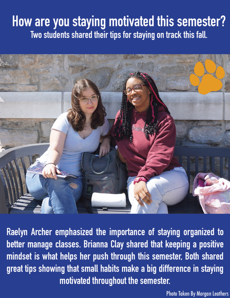 How are you staying motivated this semester? Two students shared their tips for staying on track this fall. Raelyn Archer emphasized the importance of staying organized to better manage classes. Brianna Clay shared that keeping a positive mindset is what helps her push through this semester. Both shared great tips showing that small habits make a big difference in staying motivated throughout the semester. 