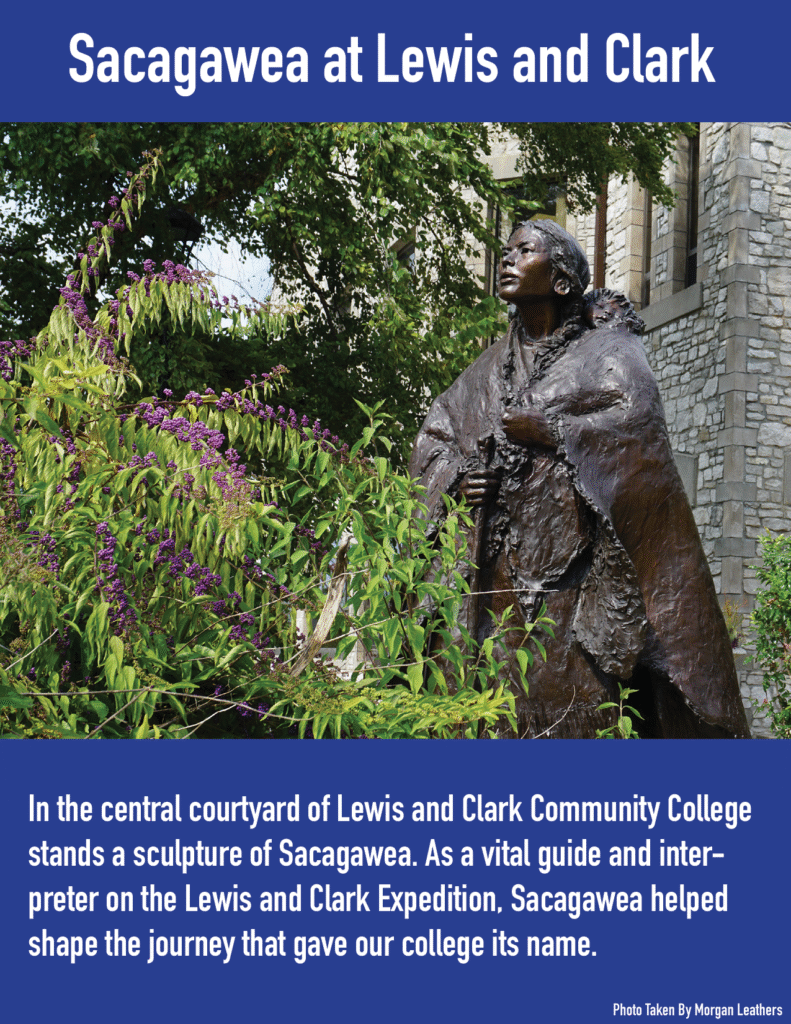 Sacagawea at Lewis and Clark. 
In the central courtyard of Lewis and Clark Community College stands a sculpture of Sacagawea. As a vital guide and interpreter on the Lewis and Clark Expedition, Sacagawea helped shape the journey that gave our college its name.  