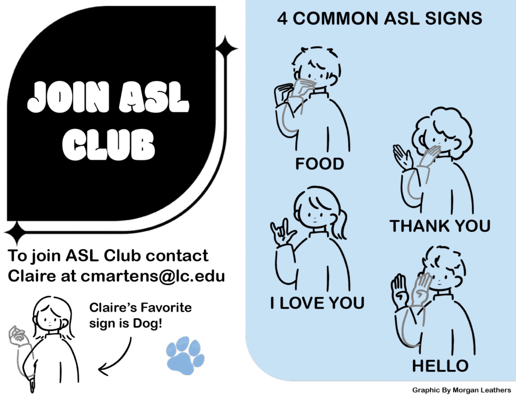 JOIN ASL CLUB 

 

To join ASL Club contact Claire at cmartens@lc.edu 

 

4 COMMON ASL SIGNS 

FOOD, THANK YOU, I LOVE YOU, HELLO 

 

To join ASL Club contact Claire at cmartens@lc.edu 

Claire’s Favorite sign is Dog! 