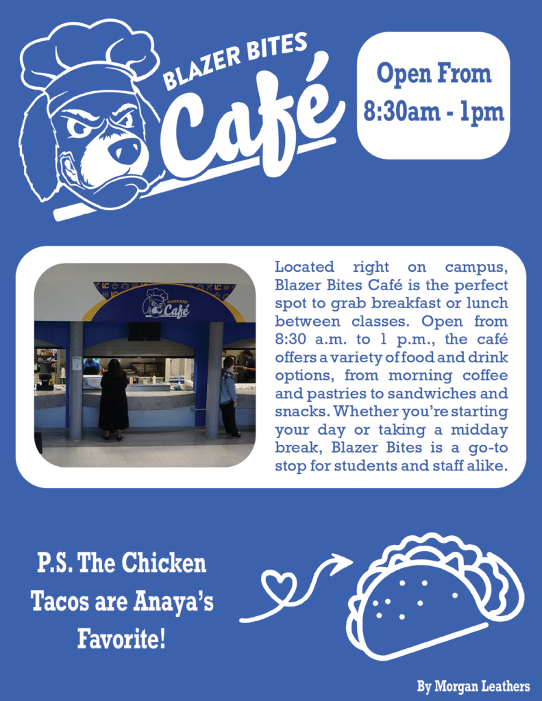 Located right on campus, Blazer Bites Café is the perfect spot to grab breakfast or lunch between classes. Open from 8:30 a.m. to 1 p.m., the café offers a variety of food and drink options, from morning coffee and pastries to sandwiches and snacks. Whether you’re starting your day or taking a midday break, Blazer Bites is a go-to stop for students and staff alike. 

 

P.S. The Chicken Tacos are Anaya’s Favorite! 