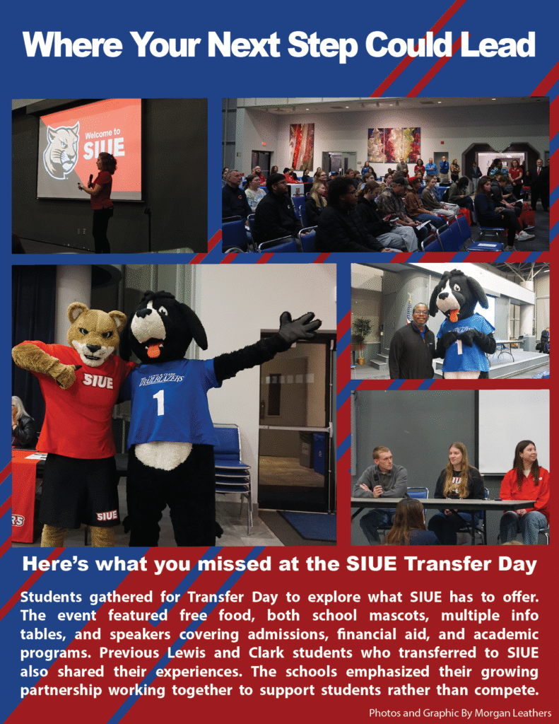 Where Your Next Step Could Lead 

  

Here’s what you missed at the SIUE Transfer Day   

 

Students gathered for Transfer Day to explore what SIUE has to offer. The event featured free food, both school mascots, multiple info tables, and speakers covering admissions, financial aid, and academic programs. Previous Lewis and Clark students who transferred to SIUE also shared their experiences. The schools emphasized their growing partnership working together to support students rather than compete.  