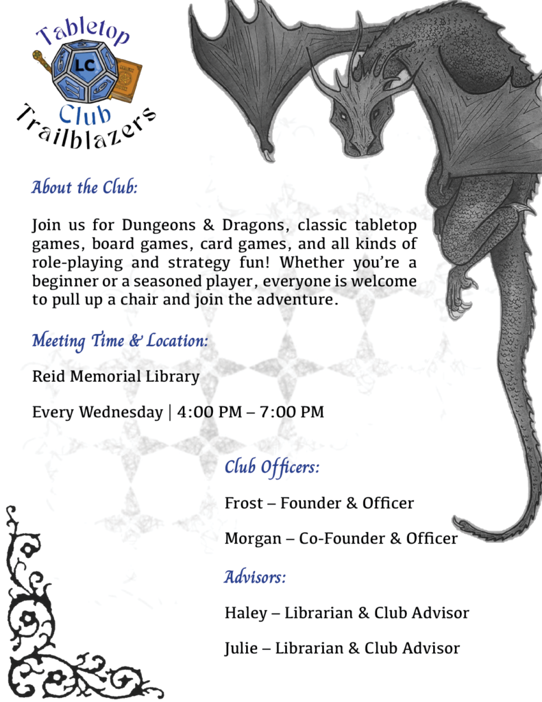 Tabletop Trailblazers Club 

 

About the Club: 

Join us for Dungeons & Dragons, classic tabletop games, board games, card games, and all kinds of role-playing and strategy fun! Whether you’re a beginner or a seasoned player, everyone is welcome to pull up a chair and join the adventure. 

 

Meeting Time & Location: 

Reid Memorial Library 

Every Wednesday | 4:00 PM – 7:00 PM 

 

Club Officers: 

Frost – Founder & Officer 

Morgan – Co-Founder & Officer 

 

Advisors: 

Haley – Librarian & Club Advisor 

Julie – Librarian & Club Advisor 

 